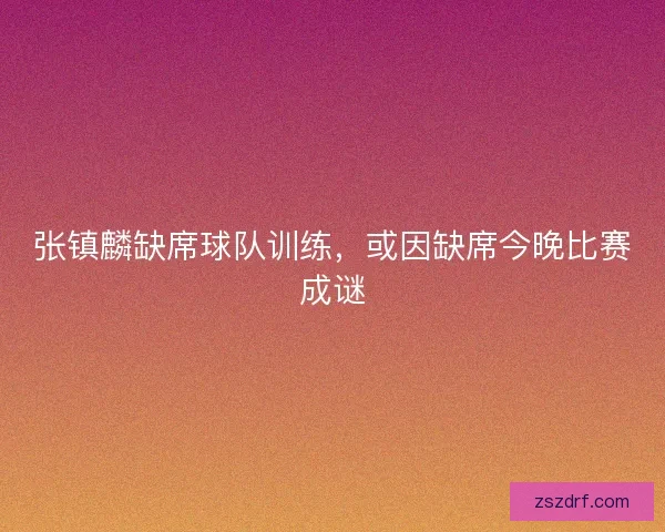 张镇麟缺席球队训练，或因缺席今晚比赛成谜