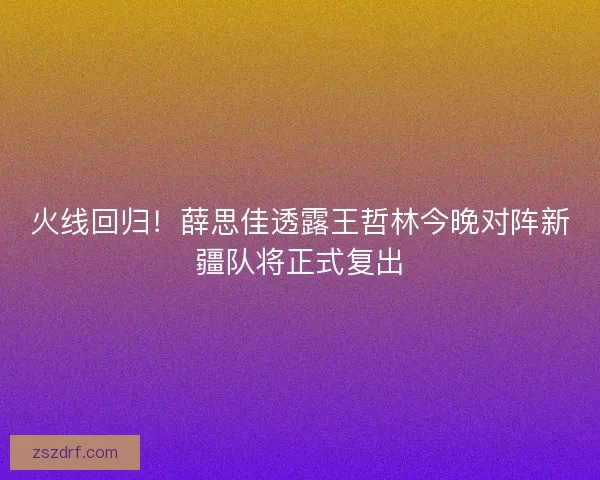 火线回归！薛思佳透露王哲林今晚对阵新疆队将正式复出