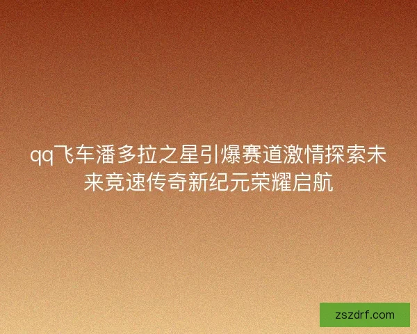 qq飞车潘多拉之星引爆赛道激情探索未来竞速传奇新纪元荣耀启航