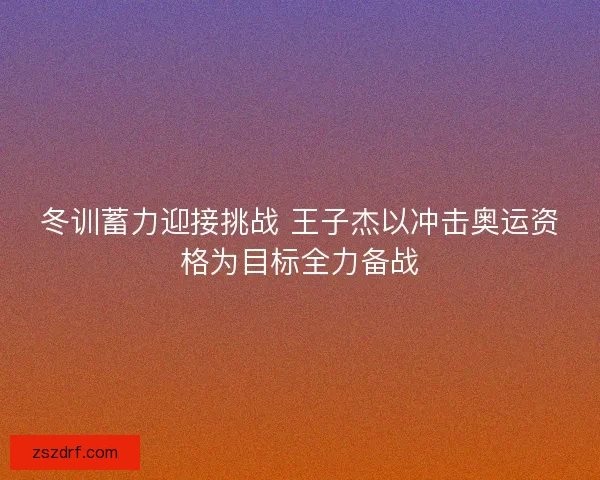 冬训蓄力迎接挑战 王子杰以冲击奥运资格为目标全力备战