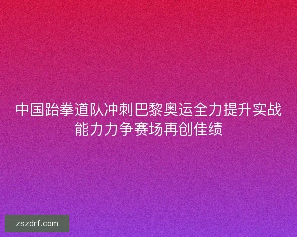 中国跆拳道队冲刺巴黎奥运全力提升实战能力力争赛场再创佳绩