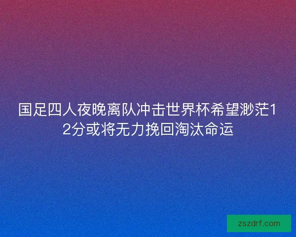 国足四人夜晚离队冲击世界杯希望渺茫12分或将无力挽回淘汰命运
