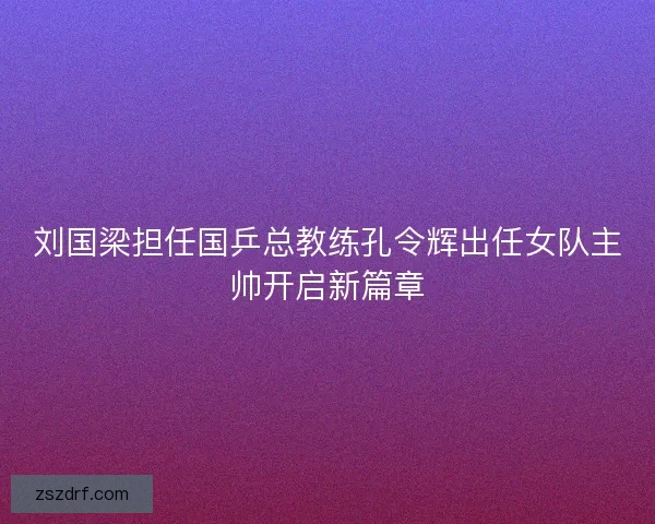 刘国梁担任国乒总教练孔令辉出任女队主帅开启新篇章